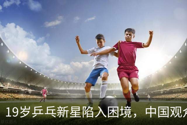19岁乒乓新星陷入困境，中国观众背后支持对手